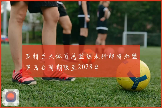 亚特兰大体育总监达米科即将加盟罗马合同期限至2028年