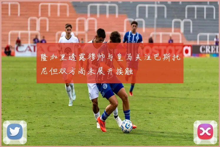 隆加里透露穆帅与皇马关注巴斯托尼但双方尚未展开接触