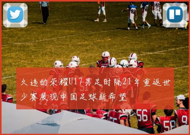 久违的荣耀U17男足时隔21年重返世少赛展现中国足球新希望