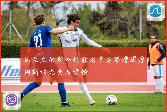 瓦兰丘纳斯回忆猛龙季后赛遭遇詹姆斯的无奈与遗憾