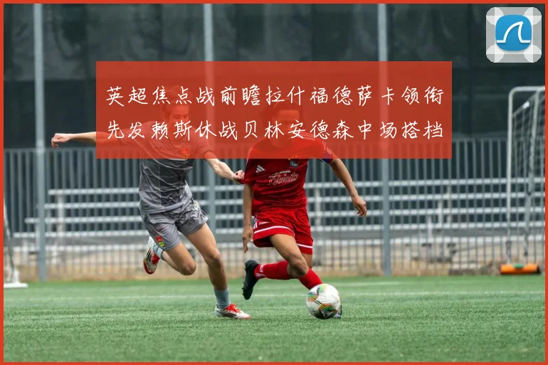 英超焦点战前瞻拉什福德萨卡领衔先发赖斯休战贝林安德森中场搭档