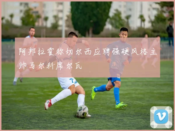 阿邦拉霍称切尔西应聘强硬风格主帅马尔科席尔瓦