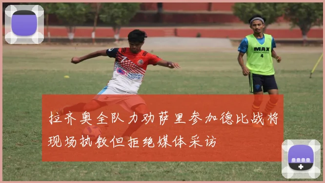 拉齐奥全队力劝萨里参加德比战将现场执教但拒绝媒体采访