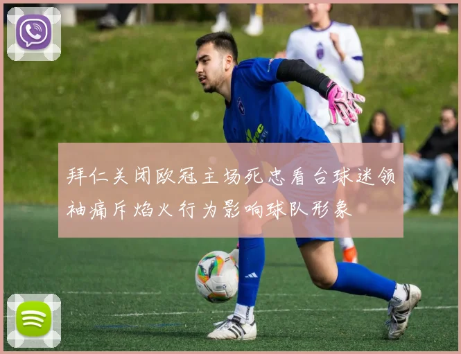 拜仁关闭欧冠主场死忠看台球迷领袖痛斥焰火行为影响球队形象
