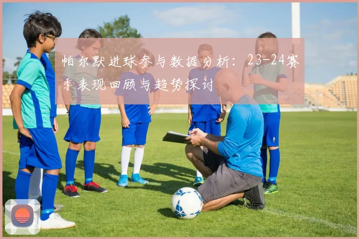 帕尔默进球参与数据分析：23-24赛季表现回顾与趋势探讨