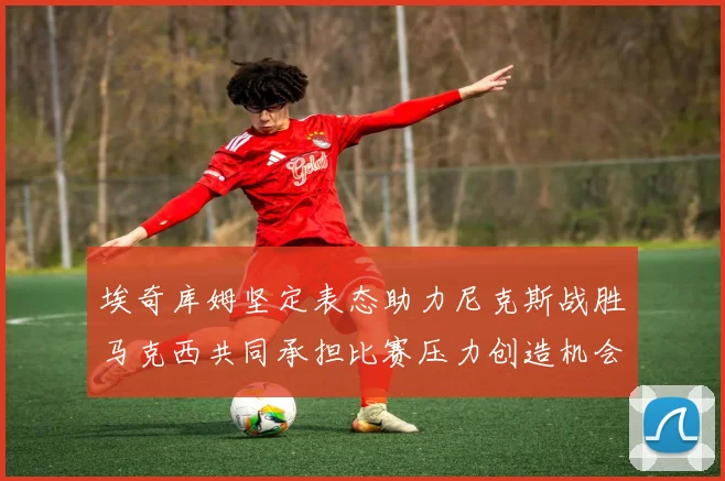 埃奇库姆坚定表态助力尼克斯战胜马克西共同承担比赛压力创造机会