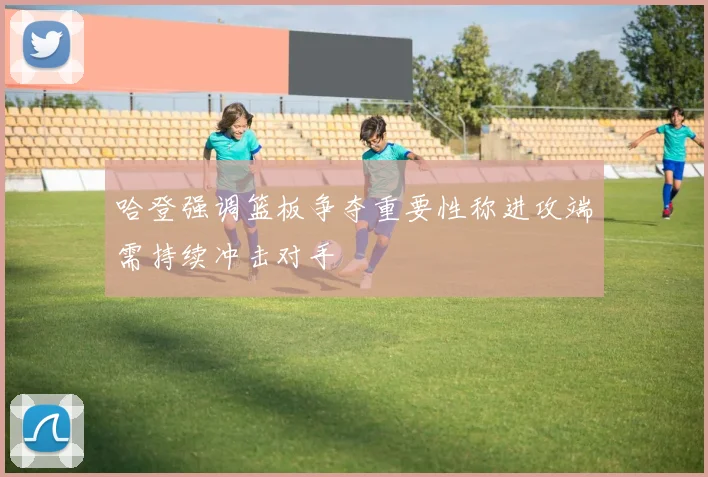 哈登强调篮板争夺重要性称进攻端需持续冲击对手