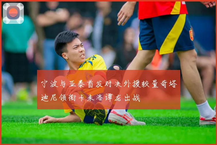宁波与亚泰首发对决外援较量奇塔迪尼领衔卡米洛谭龙出战