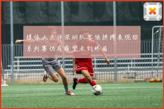 媒体人点评深圳队客场拼搏表现称系列赛仍有希望未到终局