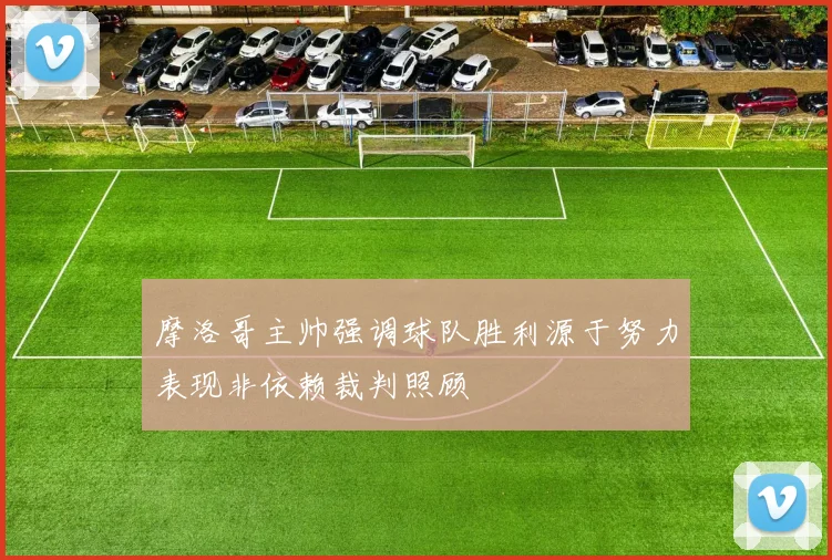 摩洛哥主帅强调球队胜利源于努力表现非依赖裁判照顾