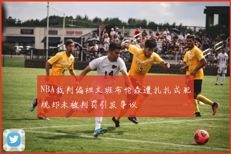 NBA裁判偏袒文班布伦森遭扎扎式犯规却未被判罚引发争议
