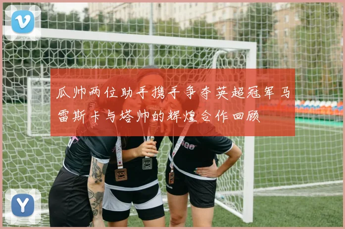 瓜帅两位助手携手争夺英超冠军马雷斯卡与塔帅的辉煌合作回顾