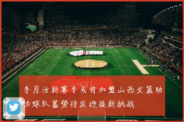 李月汝新赛季或将加盟山西女篮助力球队蓄势待发迎接新挑战