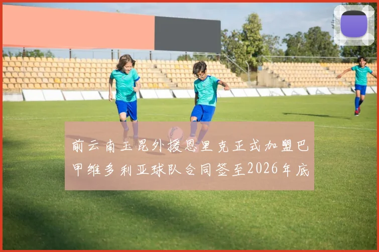 前云南玉昆外援恩里克正式加盟巴甲维多利亚球队合同签至2026年底