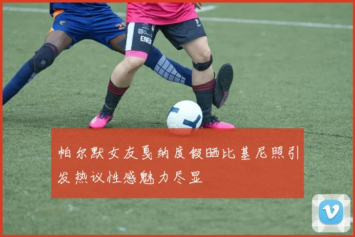 帕尔默女友戛纳度假晒比基尼照引发热议性感魅力尽显