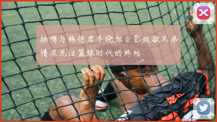 杨鸣与韩德君李晓旭合影致敬兄弟情深见证篮球时代的终结