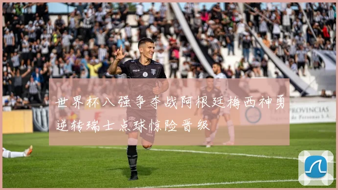 世界杯八强争夺战阿根廷梅西神勇逆转瑞士点球惊险晋级