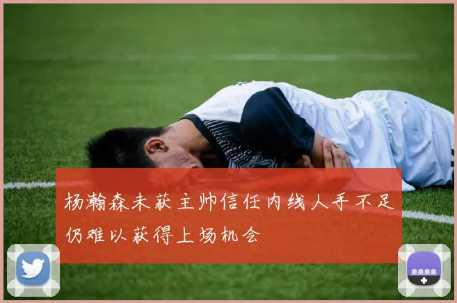 杨瀚森未获主帅信任内线人手不足仍难以获得上场机会