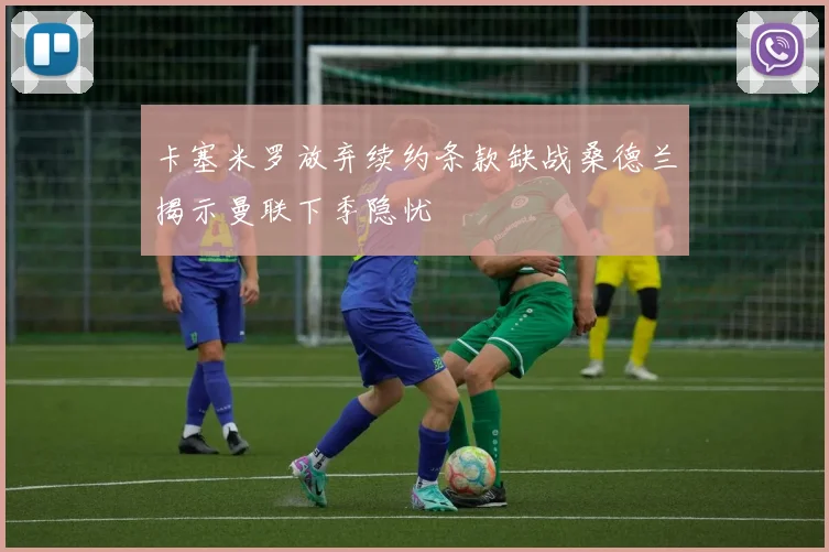 卡塞米罗放弃续约条款缺战桑德兰揭示曼联下季隐忧