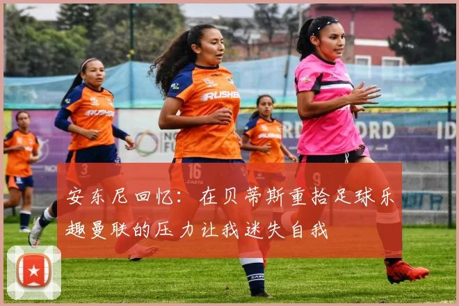 安东尼回忆：在贝蒂斯重拾足球乐趣曼联的压力让我迷失自我