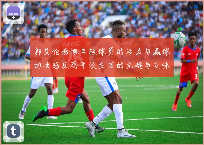 郭艾伦感慨年轻球员的活力与赢球的快感反思平淡生活的无趣与乏味