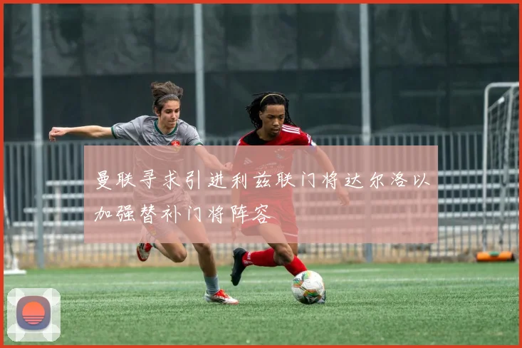 曼联寻求引进利兹联门将达尔洛以加强替补门将阵容