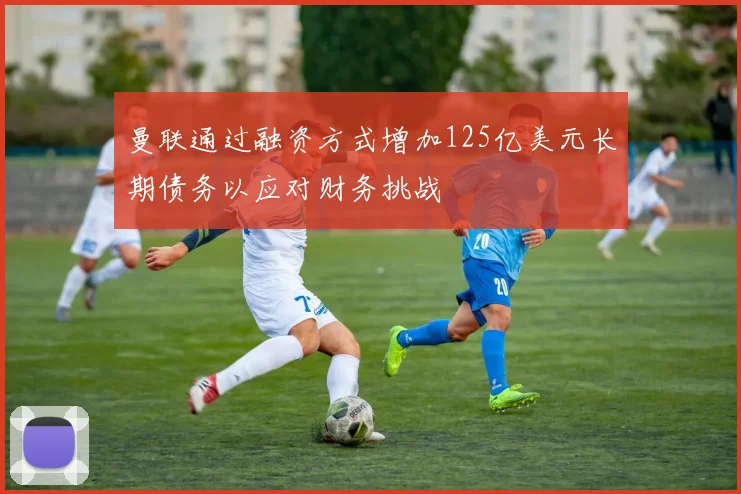 曼联通过融资方式增加125亿美元长期债务以应对财务挑战