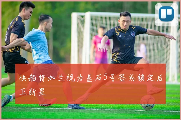 快船将加兰视为基石5号签或锁定后卫新星