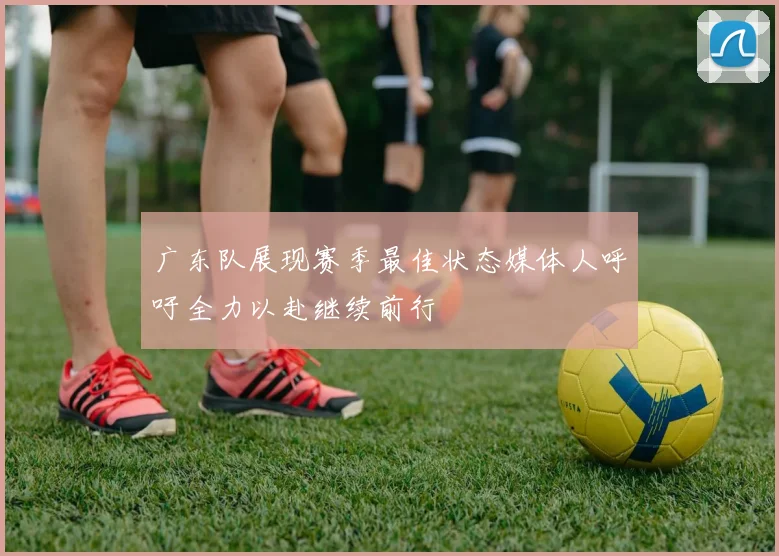 广东队展现赛季最佳状态媒体人呼吁全力以赴继续前行