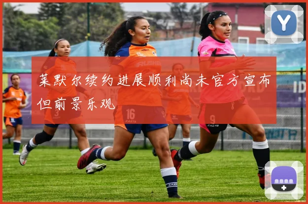莱默尔续约进展顺利尚未官方宣布但前景乐观